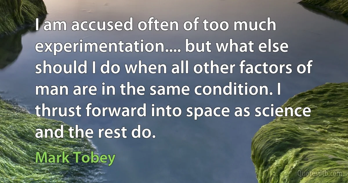 I am accused often of too much experimentation.... but what else should I do when all other factors of man are in the same condition. I thrust forward into space as science and the rest do. (Mark Tobey)