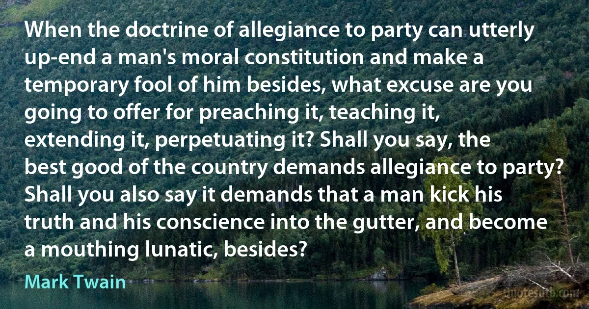 When the doctrine of allegiance to party can utterly up-end a man's moral constitution and make a temporary fool of him besides, what excuse are you going to offer for preaching it, teaching it, extending it, perpetuating it? Shall you say, the best good of the country demands allegiance to party? Shall you also say it demands that a man kick his truth and his conscience into the gutter, and become a mouthing lunatic, besides? (Mark Twain)