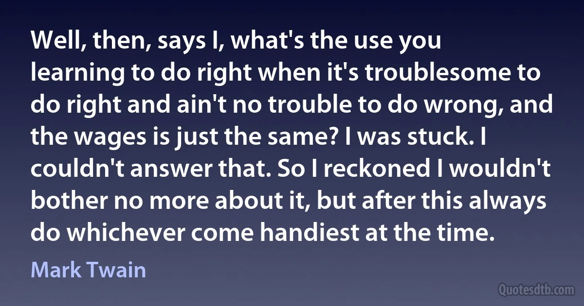 Well, then, says I, what's the use you learning to do right when it's troublesome to do right and ain't no trouble to do wrong, and the wages is just the same? I was stuck. I couldn't answer that. So I reckoned I wouldn't bother no more about it, but after this always do whichever come handiest at the time. (Mark Twain)