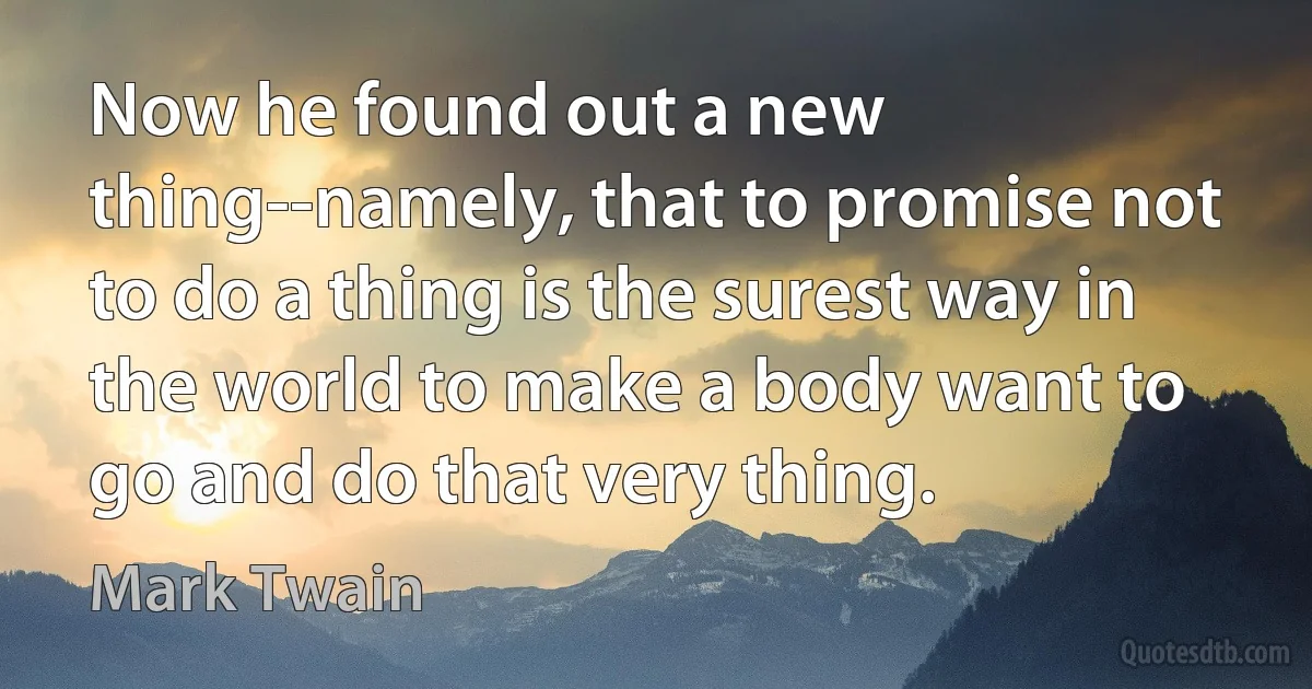 Now he found out a new thing--namely, that to promise not to do a thing is the surest way in the world to make a body want to go and do that very thing. (Mark Twain)
