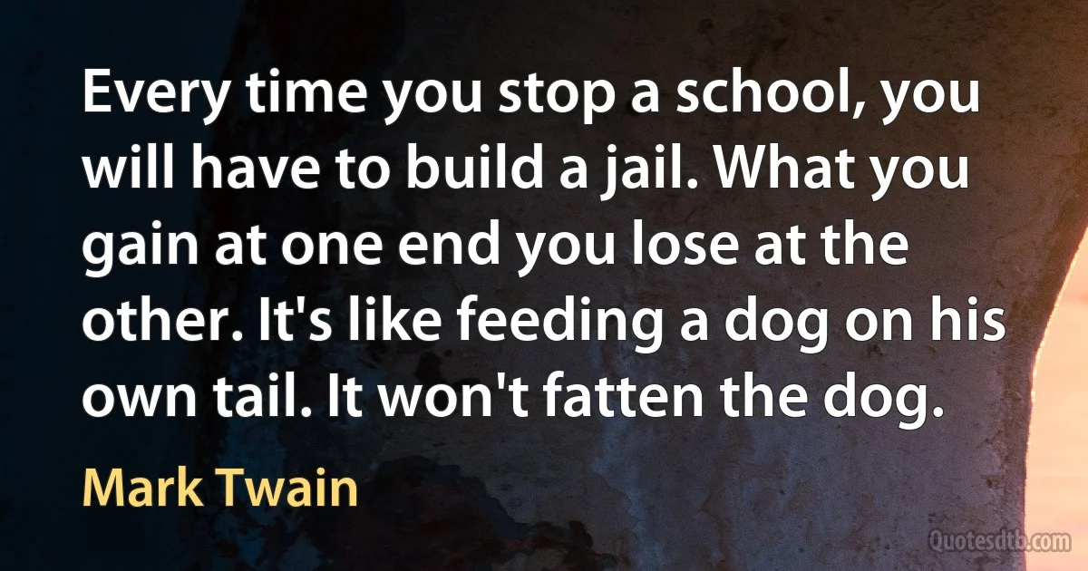 Every time you stop a school, you will have to build a jail. What you gain at one end you lose at the other. It's like feeding a dog on his own tail. It won't fatten the dog. (Mark Twain)