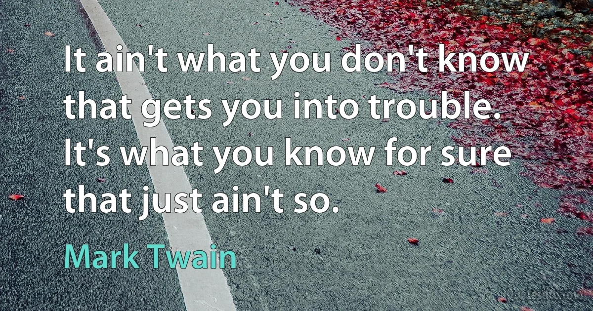 It ain't what you don't know that gets you into trouble. It's what you know for sure that just ain't so. (Mark Twain)