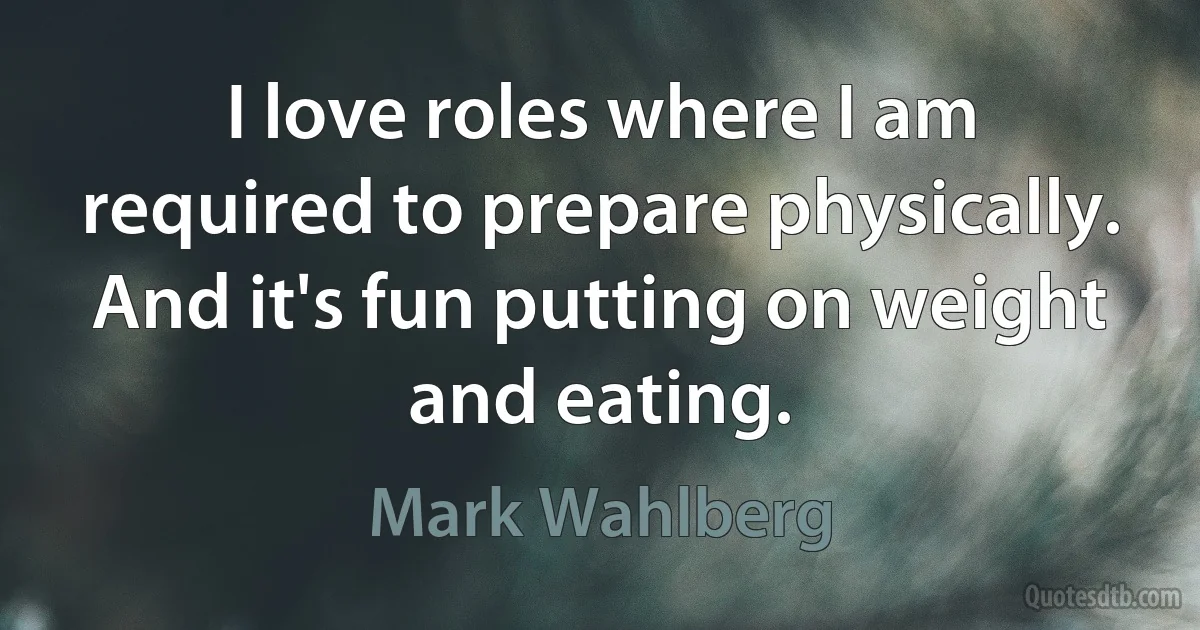 I love roles where I am required to prepare physically. And it's fun putting on weight and eating. (Mark Wahlberg)