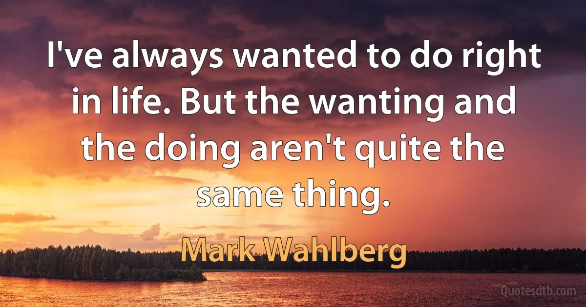 I've always wanted to do right in life. But the wanting and the doing aren't quite the same thing. (Mark Wahlberg)