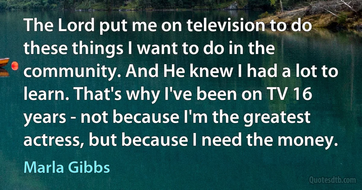 The Lord put me on television to do these things I want to do in the community. And He knew I had a lot to learn. That's why I've been on TV 16 years - not because I'm the greatest actress, but because I need the money. (Marla Gibbs)