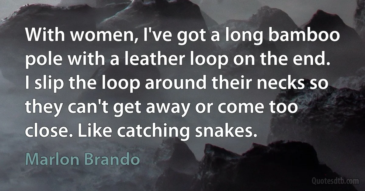 With women, I've got a long bamboo pole with a leather loop on the end. I slip the loop around their necks so they can't get away or come too close. Like catching snakes. (Marlon Brando)