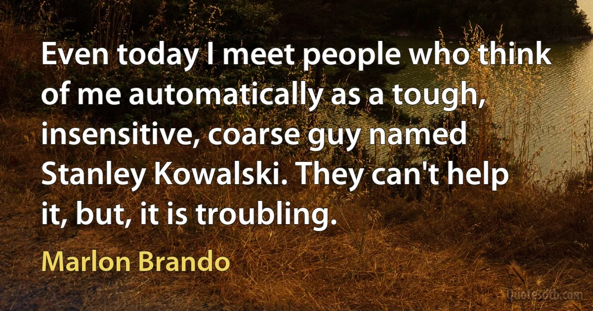 Even today I meet people who think of me automatically as a tough, insensitive, coarse guy named Stanley Kowalski. They can't help it, but, it is troubling. (Marlon Brando)