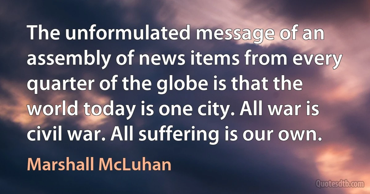 The unformulated message of an assembly of news items from every quarter of the globe is that the world today is one city. All war is civil war. All suffering is our own. (Marshall McLuhan)