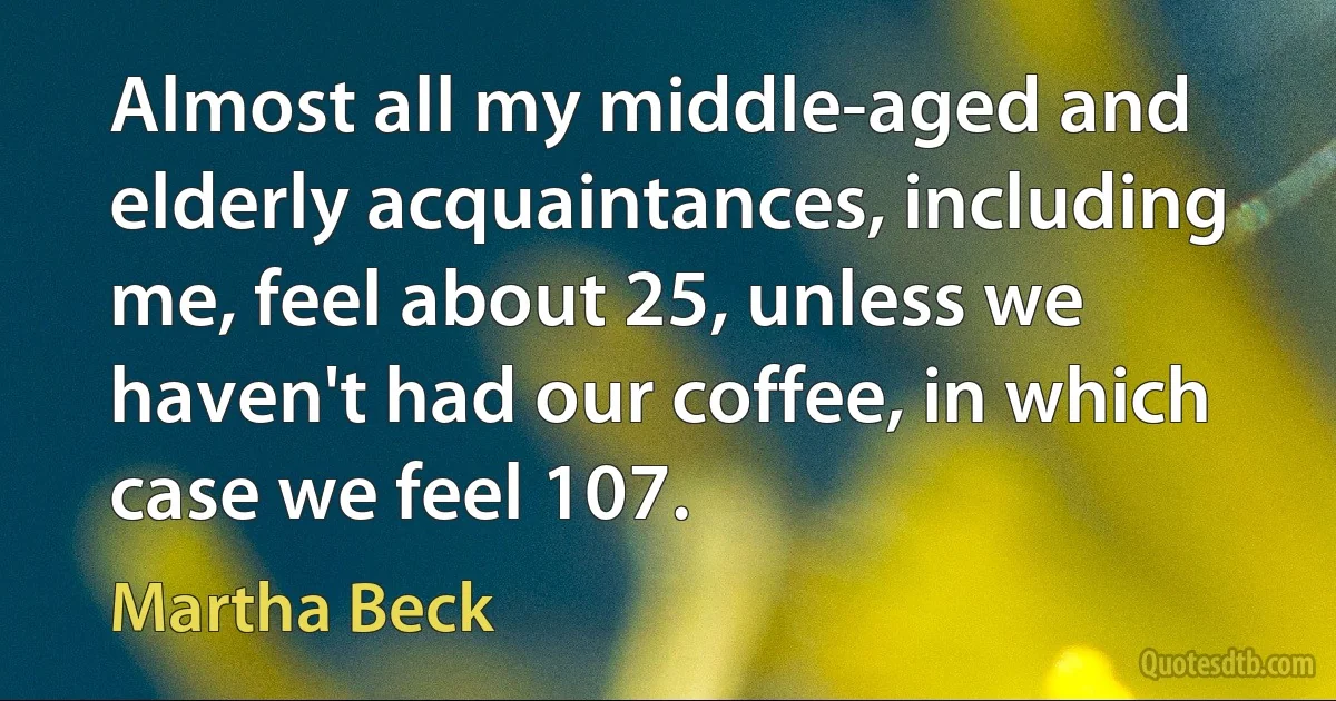 Almost all my middle-aged and elderly acquaintances, including me, feel about 25, unless we haven't had our coffee, in which case we feel 107. (Martha Beck)