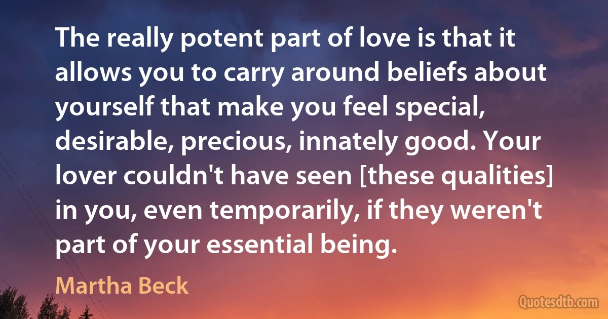 The really potent part of love is that it allows you to carry around beliefs about yourself that make you feel special, desirable, precious, innately good. Your lover couldn't have seen [these qualities] in you, even temporarily, if they weren't part of your essential being. (Martha Beck)