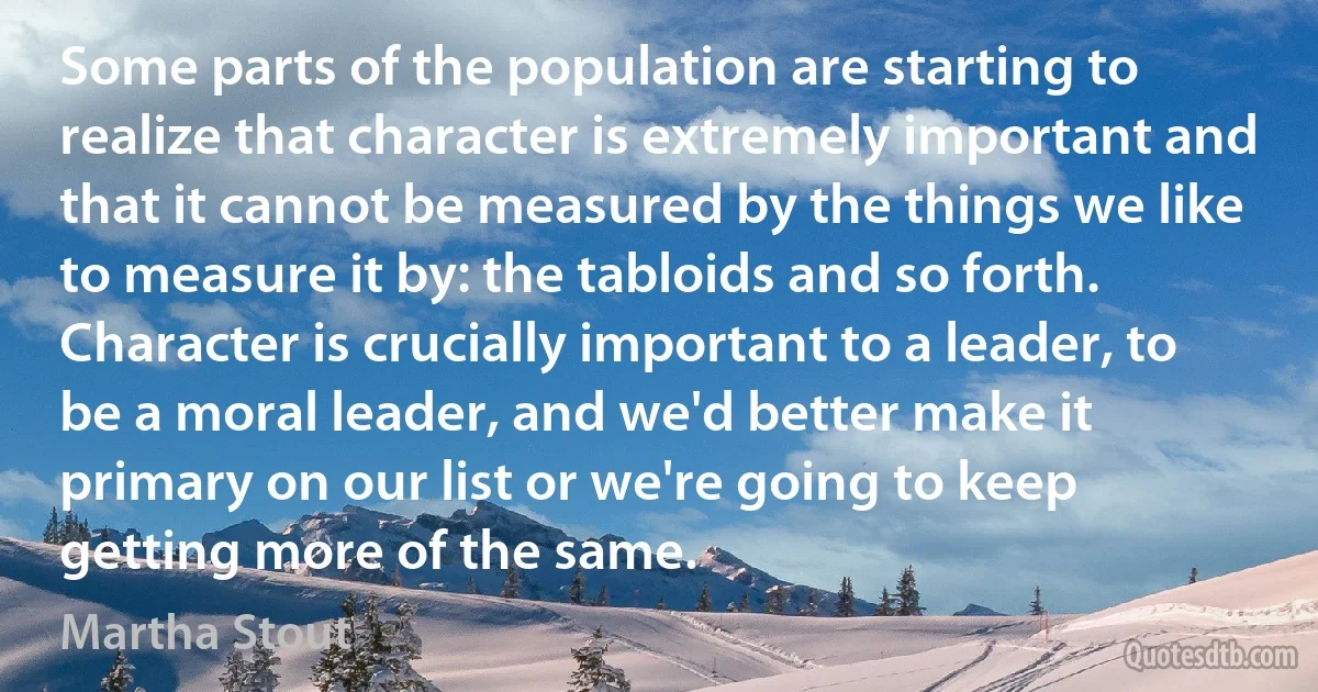 Some parts of the population are starting to realize that character is extremely important and that it cannot be measured by the things we like to measure it by: the tabloids and so forth. Character is crucially important to a leader, to be a moral leader, and we'd better make it primary on our list or we're going to keep getting more of the same. (Martha Stout)