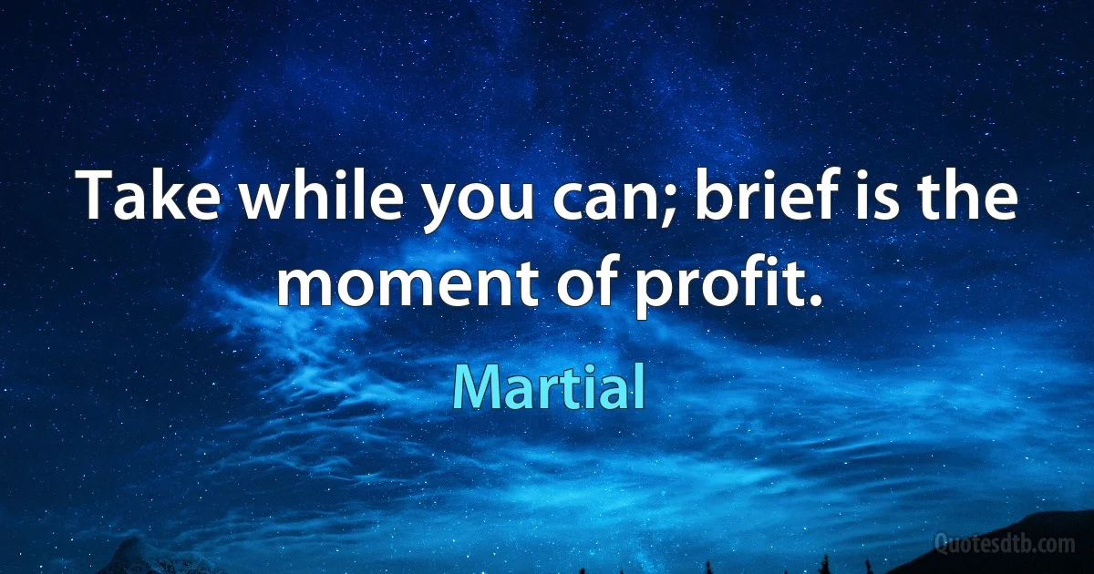 Take while you can; brief is the moment of profit. (Martial)