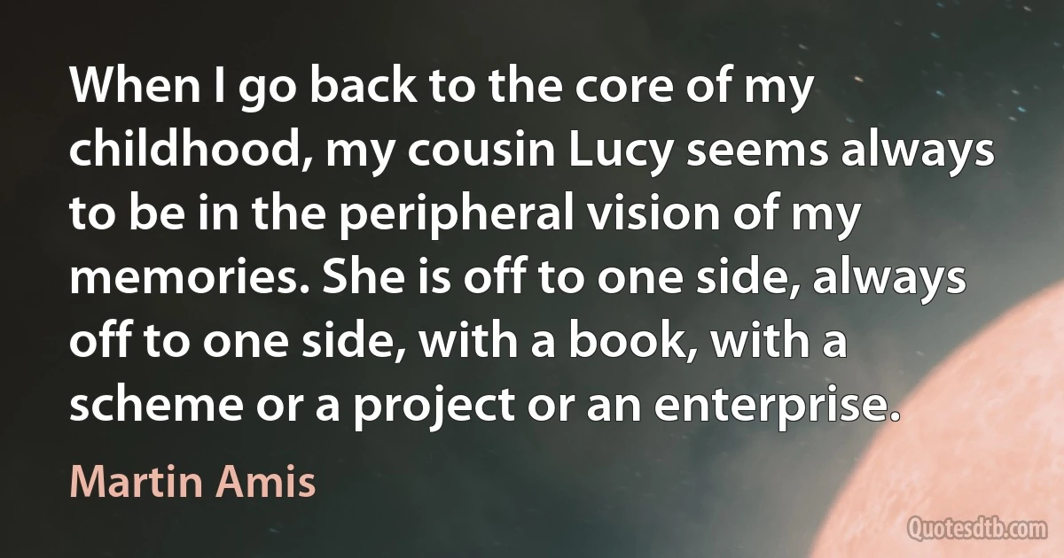 When I go back to the core of my childhood, my cousin Lucy seems always to be in the peripheral vision of my memories. She is off to one side, always off to one side, with a book, with a scheme or a project or an enterprise. (Martin Amis)