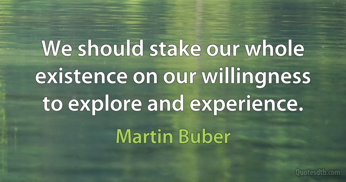 We should stake our whole existence on our willingness to explore and experience. (Martin Buber)