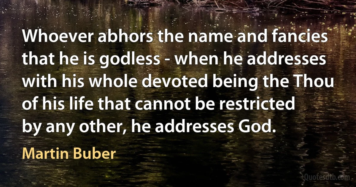 Whoever abhors the name and fancies that he is godless - when he addresses with his whole devoted being the Thou of his life that cannot be restricted by any other, he addresses God. (Martin Buber)