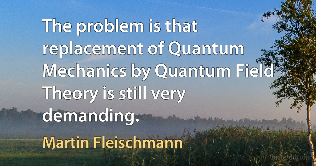 The problem is that replacement of Quantum Mechanics by Quantum Field Theory is still very demanding. (Martin Fleischmann)