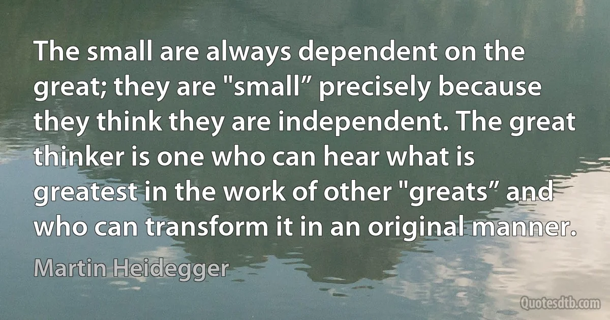 The small are always dependent on the great; they are "small” precisely because they think they are independent. The great thinker is one who can hear what is greatest in the work of other "greats” and who can transform it in an original manner. (Martin Heidegger)