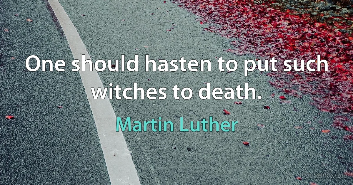 One should hasten to put such witches to death. (Martin Luther)