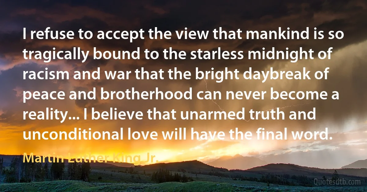 I refuse to accept the view that mankind is so tragically bound to the starless midnight of racism and war that the bright daybreak of peace and brotherhood can never become a reality... I believe that unarmed truth and unconditional love will have the final word. (Martin Luther King Jr.)