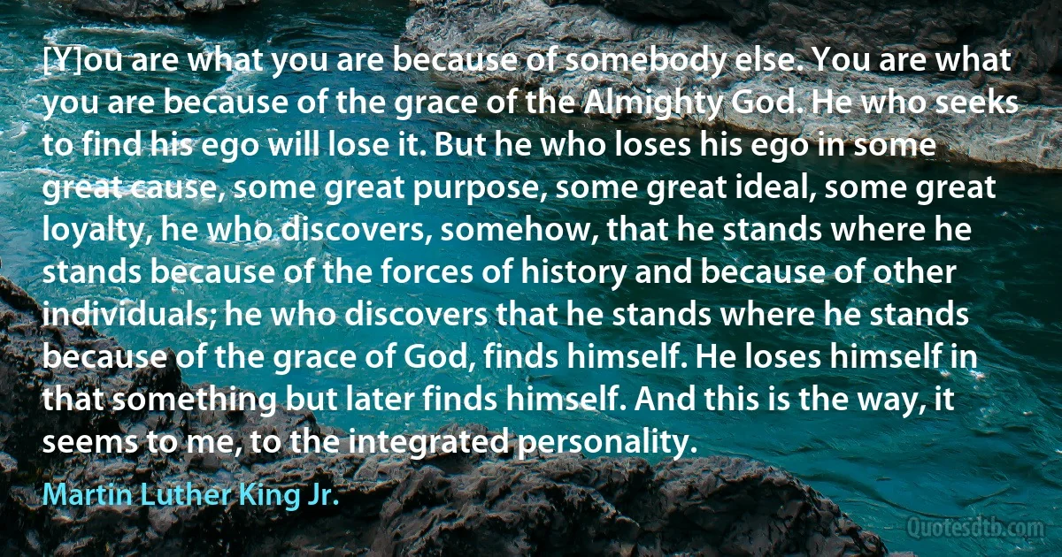 [Y]ou are what you are because of somebody else. You are what you are because of the grace of the Almighty God. He who seeks to find his ego will lose it. But he who loses his ego in some great cause, some great purpose, some great ideal, some great loyalty, he who discovers, somehow, that he stands where he stands because of the forces of history and because of other individuals; he who discovers that he stands where he stands because of the grace of God, finds himself. He loses himself in that something but later finds himself. And this is the way, it seems to me, to the integrated personality. (Martin Luther King Jr.)