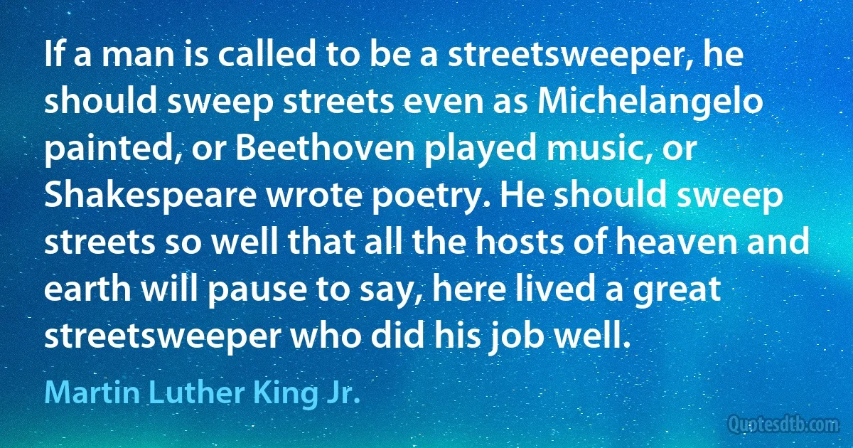 If a man is called to be a streetsweeper, he should sweep streets even as Michelangelo painted, or Beethoven played music, or Shakespeare wrote poetry. He should sweep streets so well that all the hosts of heaven and earth will pause to say, here lived a great streetsweeper who did his job well. (Martin Luther King Jr.)