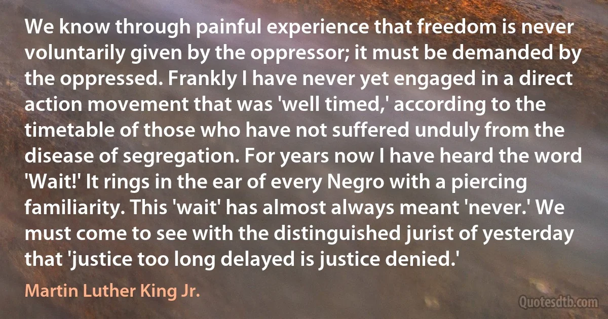 We know through painful experience that freedom is never voluntarily given by the oppressor; it must be demanded by the oppressed. Frankly I have never yet engaged in a direct action movement that was 'well timed,' according to the timetable of those who have not suffered unduly from the disease of segregation. For years now I have heard the word 'Wait!' It rings in the ear of every Negro with a piercing familiarity. This 'wait' has almost always meant 'never.' We must come to see with the distinguished jurist of yesterday that 'justice too long delayed is justice denied.' (Martin Luther King Jr.)