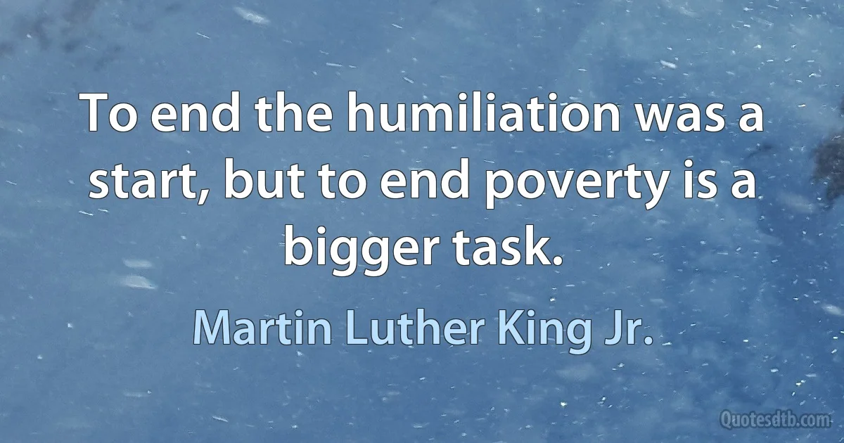 To end the humiliation was a start, but to end poverty is a bigger task. (Martin Luther King Jr.)