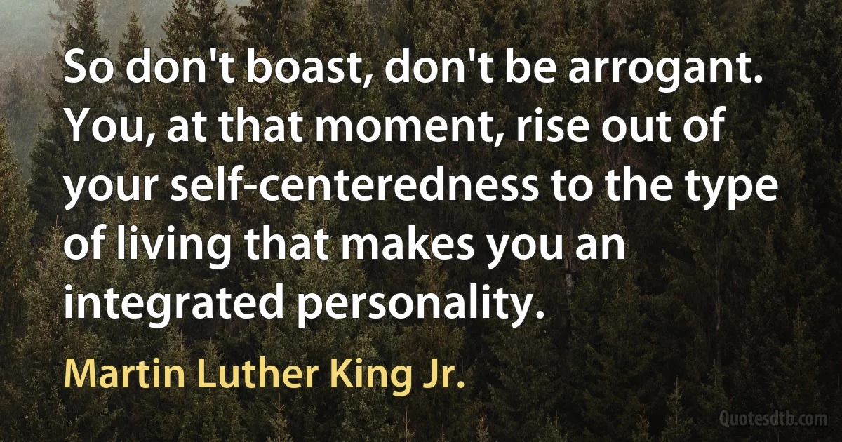 So don't boast, don't be arrogant. You, at that moment, rise out of your self-centeredness to the type of living that makes you an integrated personality. (Martin Luther King Jr.)