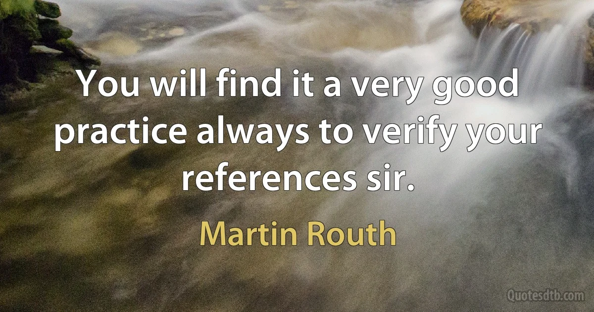 You will find it a very good practice always to verify your references sir. (Martin Routh)