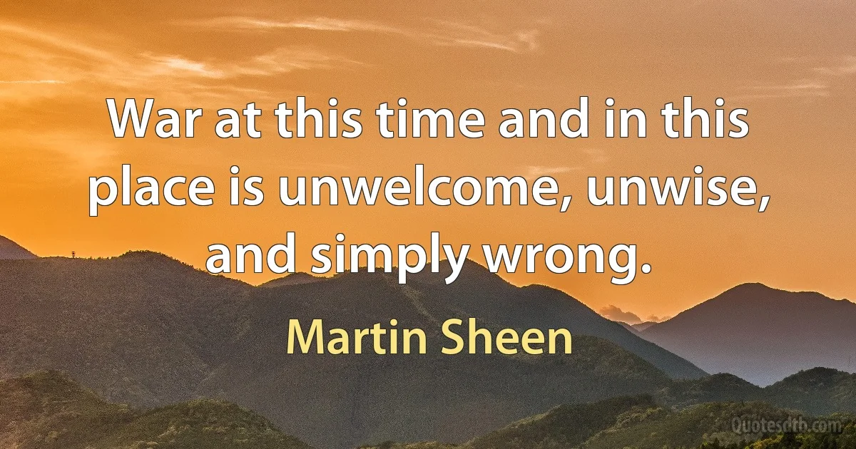 War at this time and in this place is unwelcome, unwise, and simply wrong. (Martin Sheen)