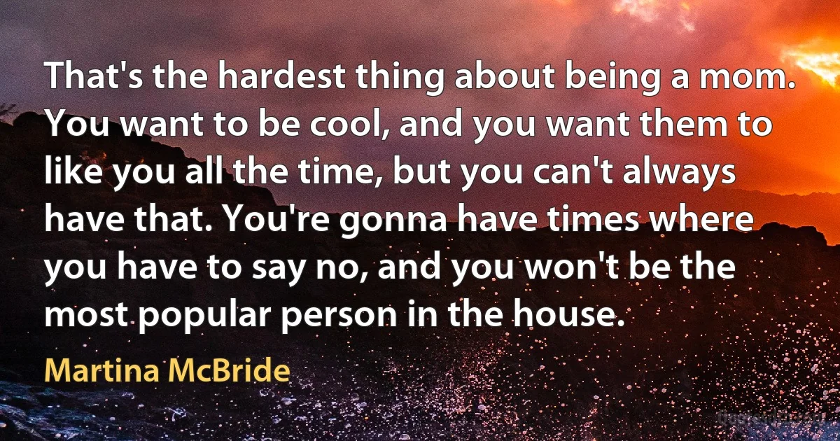 That's the hardest thing about being a mom. You want to be cool, and you want them to like you all the time, but you can't always have that. You're gonna have times where you have to say no, and you won't be the most popular person in the house. (Martina McBride)