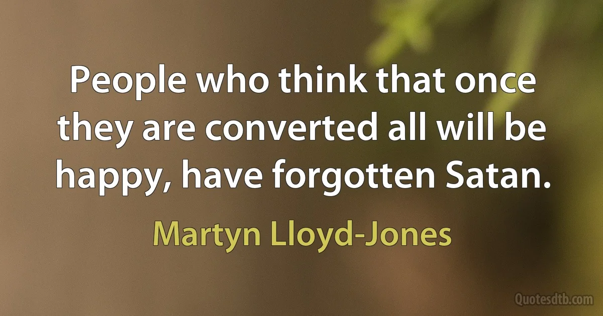 People who think that once they are converted all will be happy, have forgotten Satan. (Martyn Lloyd-Jones)