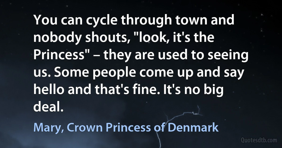 You can cycle through town and nobody shouts, "look, it's the Princess" – they are used to seeing us. Some people come up and say hello and that's fine. It's no big deal. (Mary, Crown Princess of Denmark)