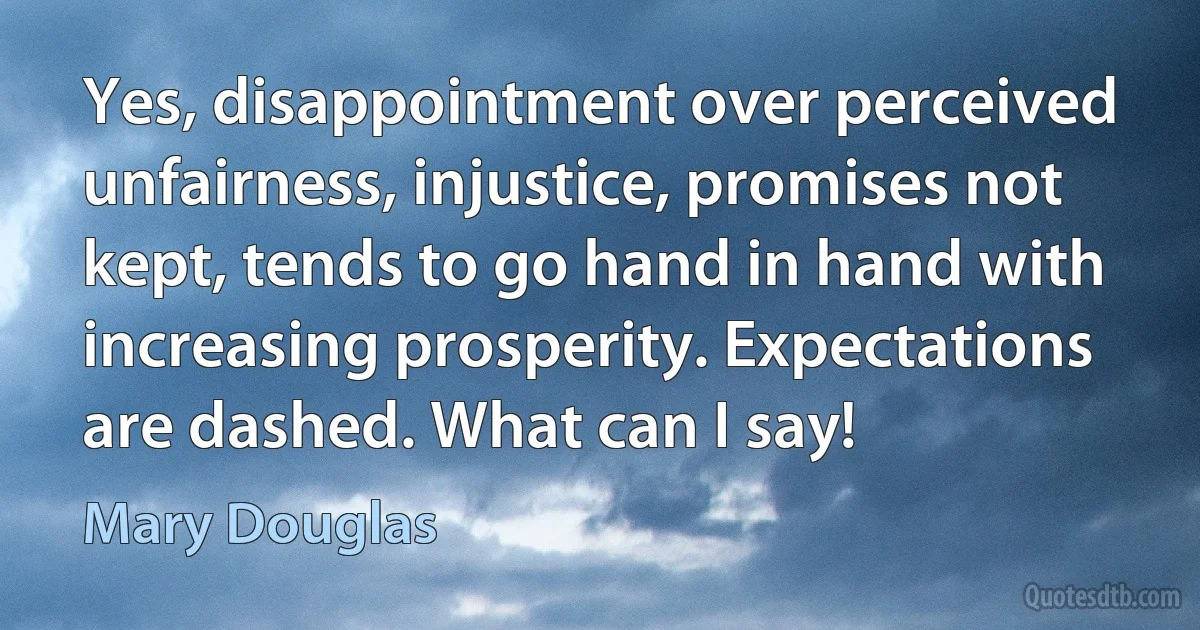 Yes, disappointment over perceived unfairness, injustice, promises not kept, tends to go hand in hand with increasing prosperity. Expectations are dashed. What can I say! (Mary Douglas)