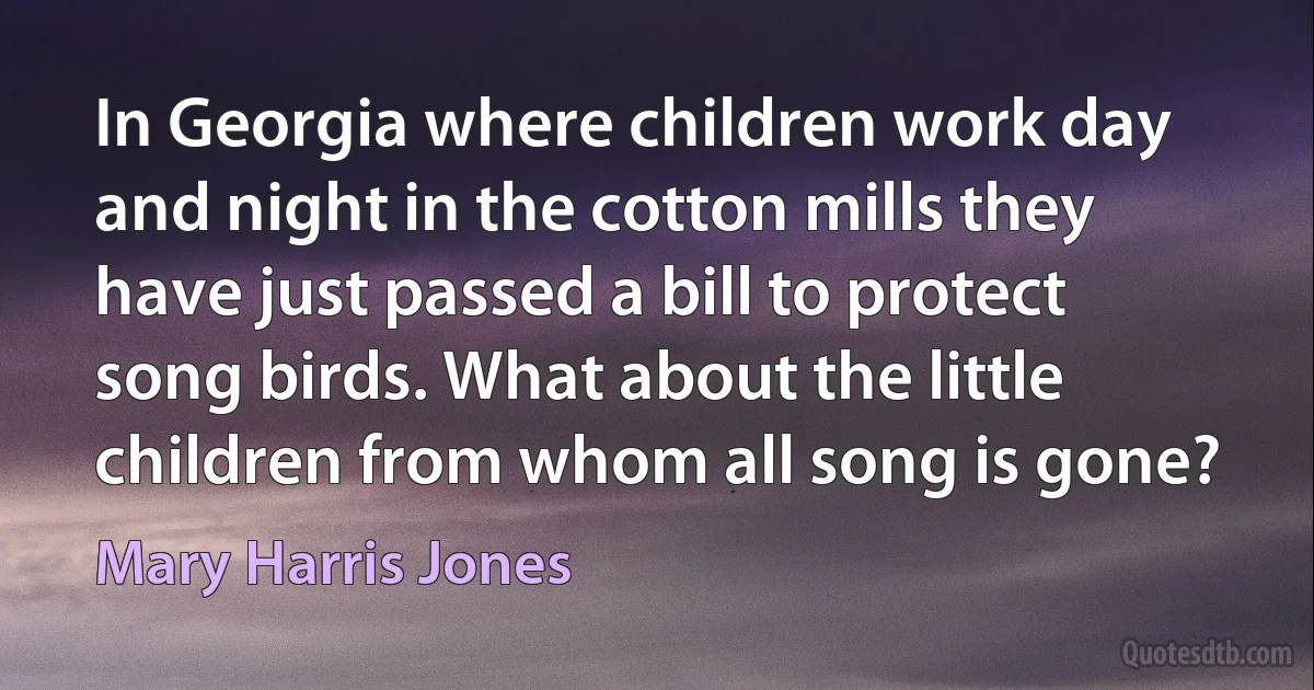 In Georgia where children work day and night in the cotton mills they have just passed a bill to protect song birds. What about the little children from whom all song is gone? (Mary Harris Jones)