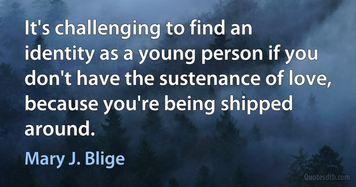 It's challenging to find an identity as a young person if you don't have the sustenance of love, because you're being shipped around. (Mary J. Blige)