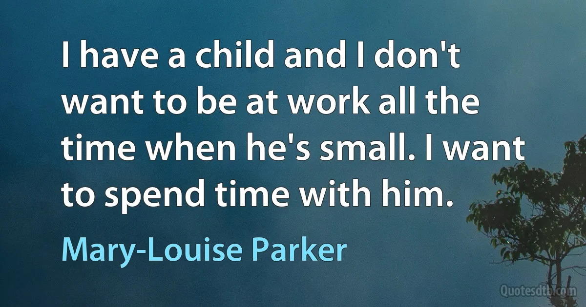 I have a child and I don't want to be at work all the time when he's small. I want to spend time with him. (Mary-Louise Parker)