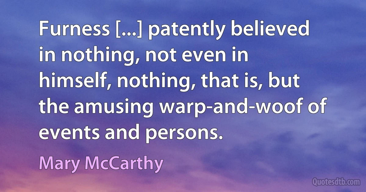 Furness [...] patently believed in nothing, not even in himself, nothing, that is, but the amusing warp-and-woof of events and persons. (Mary McCarthy)