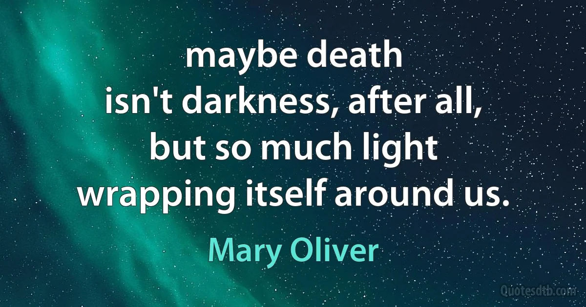 maybe death
isn't darkness, after all,
but so much light
wrapping itself around us. (Mary Oliver)