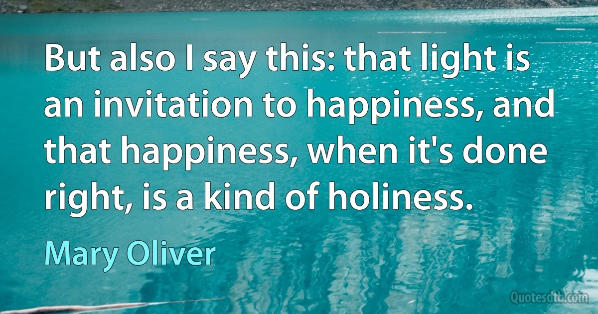 But also I say this: that light is an invitation to happiness, and that happiness, when it's done right, is a kind of holiness. (Mary Oliver)