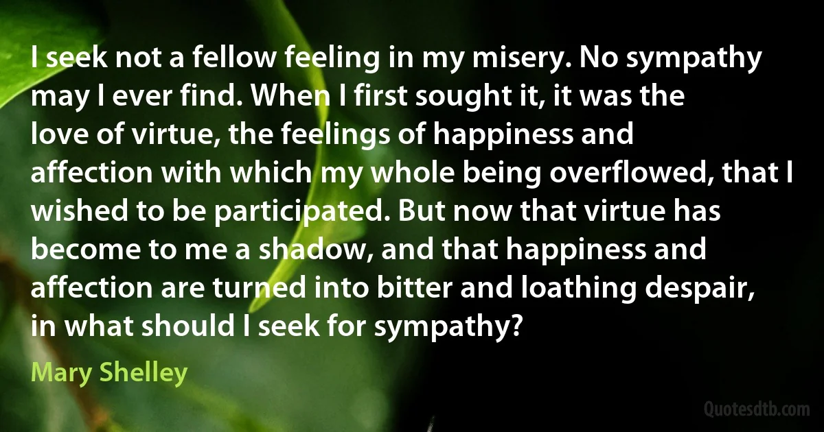 I seek not a fellow feeling in my misery. No sympathy may I ever find. When I first sought it, it was the love of virtue, the feelings of happiness and affection with which my whole being overflowed, that I wished to be participated. But now that virtue has become to me a shadow, and that happiness and affection are turned into bitter and loathing despair, in what should I seek for sympathy? (Mary Shelley)