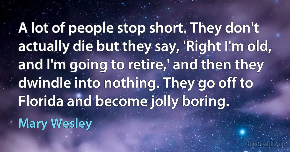 A lot of people stop short. They don't actually die but they say, 'Right I'm old, and I'm going to retire,' and then they dwindle into nothing. They go off to Florida and become jolly boring. (Mary Wesley)