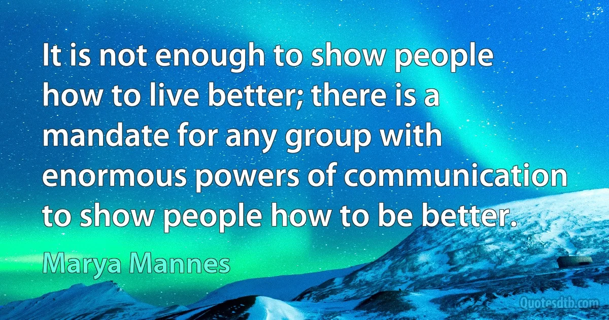 It is not enough to show people how to live better; there is a mandate for any group with enormous powers of communication to show people how to be better. (Marya Mannes)