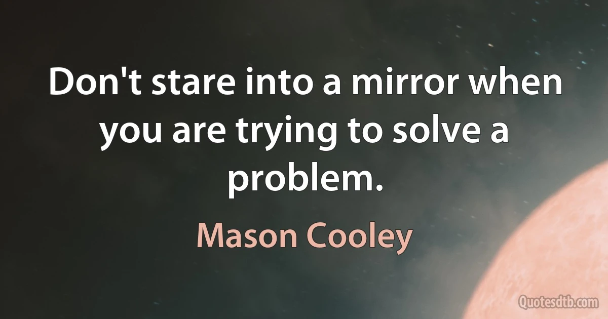 Don't stare into a mirror when you are trying to solve a problem. (Mason Cooley)