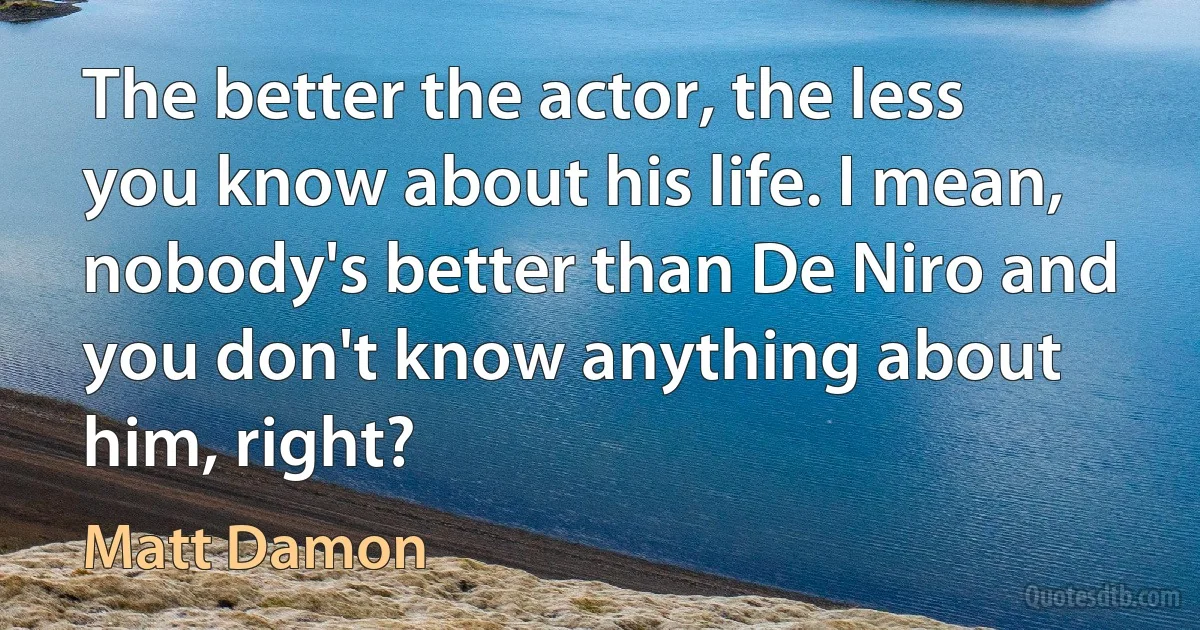 The better the actor, the less you know about his life. I mean, nobody's better than De Niro and you don't know anything about him, right? (Matt Damon)