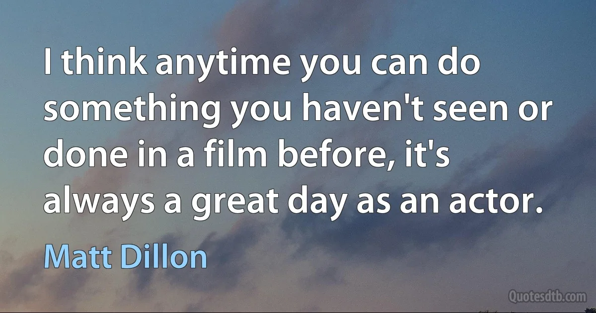 I think anytime you can do something you haven't seen or done in a film before, it's always a great day as an actor. (Matt Dillon)