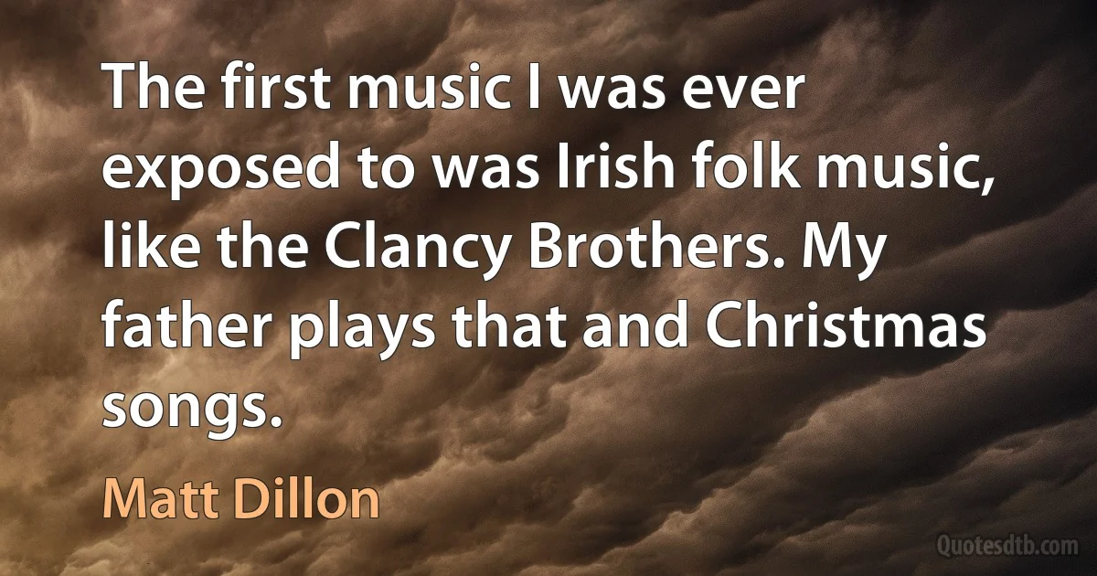 The first music I was ever exposed to was Irish folk music, like the Clancy Brothers. My father plays that and Christmas songs. (Matt Dillon)