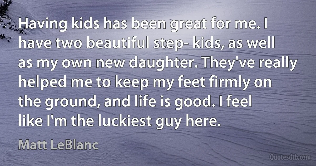 Having kids has been great for me. I have two beautiful step- kids, as well as my own new daughter. They've really helped me to keep my feet firmly on the ground, and life is good. I feel like I'm the luckiest guy here. (Matt LeBlanc)