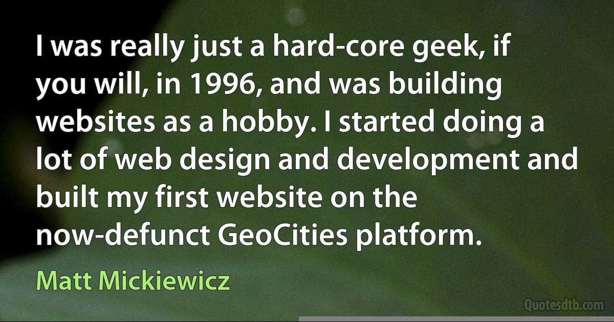 I was really just a hard-core geek, if you will, in 1996, and was building websites as a hobby. I started doing a lot of web design and development and built my first website on the now-defunct GeoCities platform. (Matt Mickiewicz)