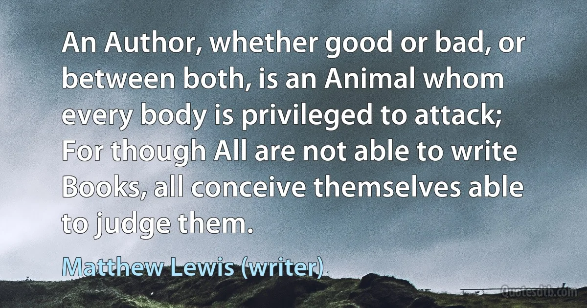 An Author, whether good or bad, or between both, is an Animal whom every body is privileged to attack; For though All are not able to write Books, all conceive themselves able to judge them. (Matthew Lewis (writer))